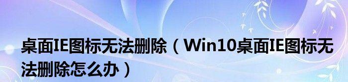 解析Win10桌面上无法删除IE图标的原因（探究IE图标无法删除的隐患与解决方法）